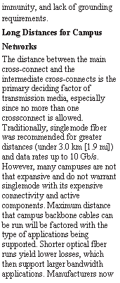 Text Box: immunity, and lack of grounding requirements. Long Distances for CampusNetworksThe distance between the main cross-connect and the intermediate cross-connects is the primary deciding factor of transmission media, especially since no more than one crossconnect is allowed. Traditionally, singlemode fiber was recommended for greater distances (under 3.0 km [1.9 mi]) and data rates up to 10 Gb/s. However, many campuses are not that expansive and do not warrant singlemode with its expensive connectivity and active components. Maximum distance that campus backbone cables can be run will be factored with the type of applications being supported. Shorter optical fiber runs yield lower losses, which then support larger bandwidth applications. Manufacturers now 