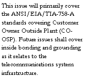 Text Box: This issue will primarily cover the ANSI/EIA/TIA-758-A standards covering Customer Owner Outside Plant (CO-OSP). Future issues shall cover inside bonding and grounding as it relates to the telecommunications system infrastructure.